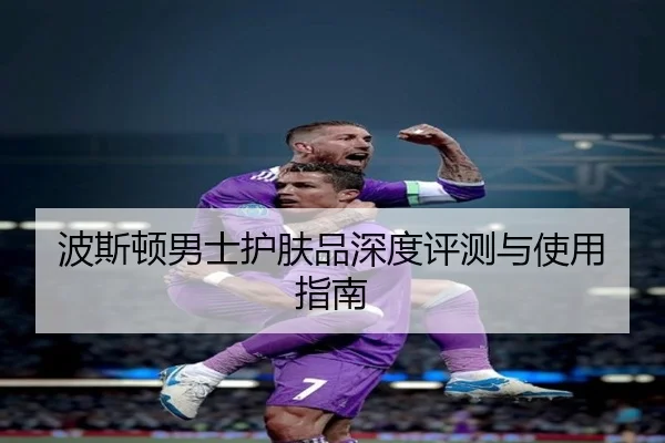波斯顿男士护肤品深度评测与使用指南