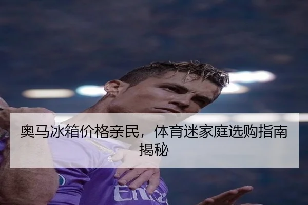 奥马冰箱价格亲民，体育迷家庭选购指南揭秘