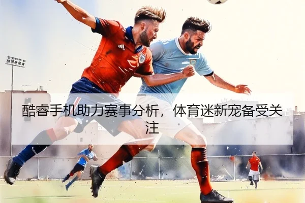 酷睿手机助力赛事分析，体育迷新宠备受关注